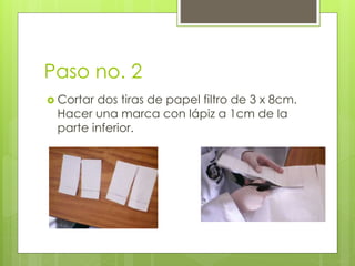 Paso no. 2
 Cortar dos tiras de papel filtro de 3 x 8cm.
Hacer una marca con lápiz a 1cm de la
parte inferior.
 