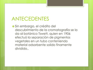 ANTECEDENTES
 Sin embargo, el crédito del
descubrimiento de la cromatografía se la
da al botánico Tswett, quien en 1906
efectuó la separación de pigmentos
vegetales en un tubo conteniendo
material adsorbente solido finamente
dividido,.
 