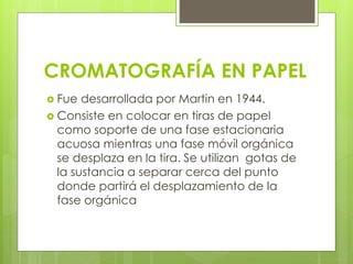 CROMATOGRAFÍA EN PAPEL
 Fue desarrollada por Martin en 1944.
 Consiste en colocar en tiras de papel
como soporte de una fase estacionaria
acuosa mientras una fase móvil orgánica
se desplaza en la tira. Se utilizan gotas de
la sustancia a separar cerca del punto
donde partirá el desplazamiento de la
fase orgánica
 