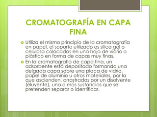 CROMATOGRAFÍA EN CAPA
FINA
 Utiliza el mismo principio de la cromatografía
en papel, el soporte utilizado es silica gel o
celulosa colocadas en una hoja de vidrio o
plástico en forma de capas muy finas.
 En la cromatografla de capa fina, un
adsorbente está depositado formando una
delgada capa sobre una placa de vidrio,
papel de aluminio u otros materiales, por la
que ascienden, arrastradas por un disolvente
(eluyente), una o más sustancias que se
pretenden separar o identificar.
 