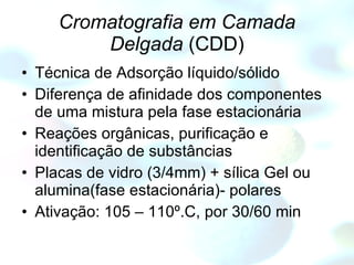 Cromatografia em Camada Delgada  (CDD) Técnica de Adsorção líquido/sólido Diferença de afinidade dos componentes de uma mistura pela fase estacionária Reações orgânicas, purificação e identificação de substâncias  Placas de vidro (3/4mm) + sílica Gel ou alumina(fase estacionária)- polares Ativação: 105 – 110º.C, por 30/60 min 
