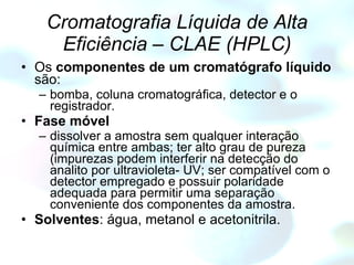 Cromatografia Líquida de Alta Eficiência – CLAE (HPLC) Os  componentes de um cromatógrafo líquido  são: bomba, coluna cromatográfica, detector e o registrador. Fase móvel dissolver a amostra sem qualquer interação química entre ambas; ter alto grau de pureza (impurezas podem interferir na detecção do analito por ultravioleta- UV; ser compatível com o detector empregado e possuir polaridade adequada para permitir uma separação conveniente dos componentes da amostra.   Solventes : água, metanol e acetonitrila. 