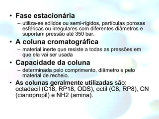 Fase estacionária utiliza-se sólidos ou semi-rígidos, partículas porosas esféricas ou irregulares com diferentes diâmetros e suportam pressão até 350 bar. A coluna cromatográfica material inerte que resiste a todas as pressões em que ela vai ser usada Capacidade da coluna determinada pelo comprimento, diâmetro e pelo material de recheio.  As colunas geralmente utilizadas  são: octadecil (C18, RP18, ODS), octil (C8, RP8), CN (cianopropil) e NH2 (amina). 