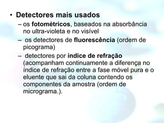 Detectores mais usados os  fotométricos , baseados na absorbância no ultra-violeta e no visível os detectores de  fluorescência  (ordem de picograma) detectores por  índice de refração  (acompanham continuamente a diferença no índice de refração entre a fase móvel pura e o eluente que sai da coluna contendo os componentes da amostra (ordem de micrograma.). 