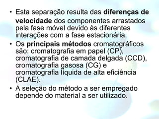 Esta separação resulta das  diferenças de velocidade  dos componentes arrastados pela fase móvel devido às diferentes interações com a fase estacionária.  Os  principais métodos  cromatográficos são: cromatografia em papel (CP), cromatografia de camada delgada (CCD), cromatografia gasosa (CG) e cromatografia líquida de alta eficiência (CLAE).  A seleção do método a ser empregado depende do material a ser utilizado. 