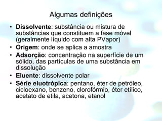 Algumas   definições Dissolvente : substância ou mistura de substâncias que constituem a fase móvel (geralmente líquido com alta PVapor) Origem : onde se aplica a amostra Adsorção : concentração na superfície de um sólido, das partículas de uma substância em dissolução Eluente : dissolvente polar Série eluotrópica : pentano, éter de petróleo, cicloexano, benzeno, clorofórmio, éter etílico, acetato de etila, acetona, etanol 