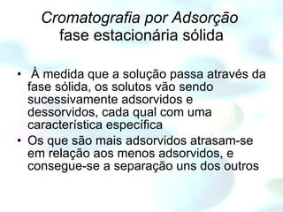 Cromatografia por Adsorção   fase estacionária sólida À medida que a solução passa através da fase sólida, os solutos vão sendo sucessivamente adsorvidos e dessorvidos, cada qual com uma característica específica Os que são mais adsorvidos atrasam-se em relação aos menos adsorvidos, e consegue-se a separação uns dos outros  