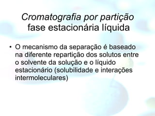 Cromatografia por partição  fase estacionária líquida O mecanismo da separação é baseado na diferente repartição dos solutos entre o solvente da solução e o líquido estacionário (solubilidade e interações intermoleculares) 