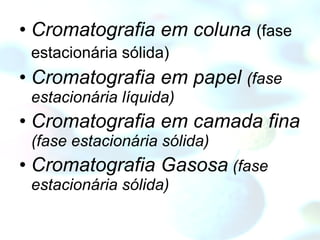 Cromatografia em coluna   (fase estacionária sólida)   Cromatografia em papel  (fase estacionária líquida) Cromatografia em camada fina  (fase estacionária sólida) Cromatografia Gasosa  (fase estacionária sólida) 