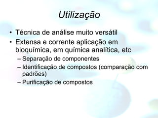 Utilização Técnica de análise muito versátil Extensa e corrente aplicação em bioquímica, em química analítica, etc Separação de componentes Identificação de compostos (comparação com padrões) Purificação de compostos 