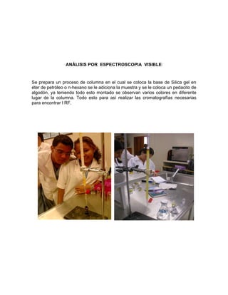 ANÁLISIS POR ESPECTROSCOPIA VISIBLE:


Se prepara un proceso de columna en el cual se coloca la base de Silica gel en
éter de petróleo o n-hexano se le adiciona la muestra y se le coloca un pedacito de
algodón, ya teniendo todo esto montado se observan varios colores en diferente
lugar de la columna. Todo esto para así realizar las cromatografías necesarias
para encontrar l RF.
 