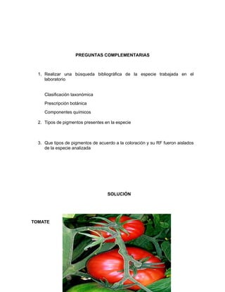 PREGUNTAS COMPLEMENTARIAS



  1. Realizar una búsqueda bibliográfica de la especie trabajada en el
     laboratorio


     Clasificación taxonómica
     Prescripción botánica
     Componentes químicos

  2. Tipos de pigmentos presentes en la especie



  3. Que tipos de pigmentos de acuerdo a la coloración y su RF fueron aislados
     de la especie analizada




                                   SOLUCIÓN




TOMATE
 