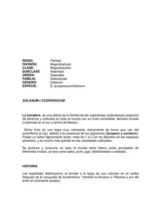 REINO:             Plantae
DIVISIÓN:          Magnoliophyta
CLASE:             Magnoliopsida
SUBCLASE:          Asteridae
ORDEN:             Solanales
FAMILIA:           Solanaceae
GÉNERO:            Solanum
ESPECIE:           S. lycopersicumSolanum



SOLANUM LYCOPERSICUM



La tomatera, es una planta de la familia de las solanáceas (solanáceas) originaria
de America y cultivada en todo el mundo por su fruto comestible, llamado tomate
(o jitomate en el sur y centro de Mexico.

 Dicho fruto es una baya muy coloreada, típicamente de tonos que van del
amarillento al rojo, debido a la presencia de los pigmentos (licopeno y caroteno).
Posee un sabor ligeramente ácido, mide de 1 a 2 cm de diámetro en las especies
silvestres, y es mucho más grande en las variedades cultivadas.

Se produce y consume en todo el mundo tanto fresco como procesado de
diferentes modos, ya sea como salsa, puré, jugo, deshidratado o enlatado.



HISTORIA

Los españoles distribuyeron el tomate a lo largo de sus colonias en el caribe
después de la conquista de Sudamérica. También lo llevaron a Filipinas y por allí
entró al continente asiatico.
 