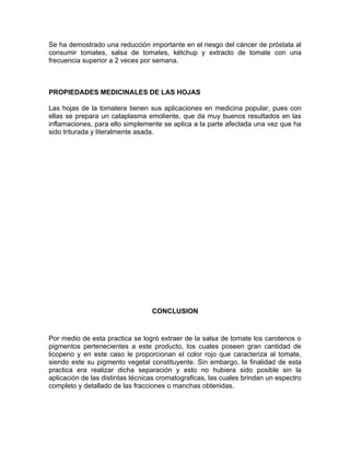 Se ha demostrado una reducción importante en el riesgo del cáncer de próstata al
consumir tomates, salsa de tomates, kétchup y extracto de tomate con una
frecuencia superior a 2 veces por semana.



PROPIEDADES MEDICINALES DE LAS HOJAS

Las hojas de la tomatera tienen sus aplicaciones en medicina popular, pues con
ellas se prepara un cataplasma emoliente, que da muy buenos resultados en las
inflamaciones, para ello simplemente se aplica a la parte afectada una vez que ha
sido triturada y literalmente asada.




                                  CONCLUSION


Por medio de esta practica se logró extraer de la salsa de tomate los carotenos o
pigmentos pertenecientes a este producto, los cuales poseen gran cantidad de
licopeno y en este caso le proporcionan el color rojo que caracteriza al tomate,
siendo este su pigmento vegetal constituyente. Sin embargo, la finalidad de esta
practica era realizar dicha separación y esto no hubiera sido posible sin la
aplicación de las distintas técnicas cromatograficas, las cuales brindan un espectro
completo y detallado de las fracciones o manchas obtenidas.
 