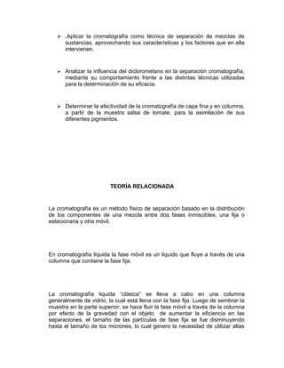  .Aplicar la cromatografía como técnica de separación de mezclas de
     sustancias, aprovechando sus características y los factores que en ella
     intervienen.


    Analizar la influencia del diclorometano en la separación cromatografía,
      mediante su comportamiento frente a las distintas técnicas utilizadas
      para la determinación de su eficacia.


    Determinar la efectividad de la cromatografía de capa fina y en columna,
     a partir de la muestra salsa de tomate, para la asimilación de sus
     diferentes pigmentos.




                         TEORÍA RELACIONADA


La cromatografía es un método físico de separación basado en la distribución
de los componentes de una mezcla entre dos fases inmiscibles, una fija o
estacionaria y otra móvil.




En cromatografía liquida la fase móvil es un liquido que fluye a través de una
columna que contiene la fase fija.




La cromatografía liquida “clásica” se lleva a cabo en una columna
generalmente de vidrio, la cual está llena con la fase fija. Luego de sembrar la
muestra en la parte superior, se hace fluir la fase móvil a través de la columna
por efecto de la gravedad con el objeto de aumentar la eficiencia en las
separaciones, el tamaño de las partículas de fase fija se fue disminuyendo
hasta el tamaño de los micrones, lo cual genero la necesidad de utilizar altas
 