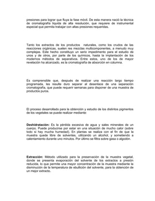 presiones para lograr que fluya la fase móvil. De esta manera nació la técnica
de cromatografía liquida de alta resolución, que requiere de instrumental
especial que permita trabajar con altas presiones requeridas.




Tanto los extractos de los productos naturales, como los crudos de las
reacciones orgánicas, suelen res mezclas multicomponentes, a menudo muy
complejas. Este hecho constituyo un serio impedimento para el estudio de
unos y de otros, por parte de los químicos, hasta la implantación de los
modernos métodos de separativos. Entre estos, uno de los de mayor
revelación ha alcanzado, es la cromatografía de absorción en columna.




Es comprensible que, después de realizar una reacción largo tiempo
programada, les resulte duro separar al desenlace de una separación
cromatografía, que puede requerir semanas para disponer de una muestra de
productos puros.




El proceso desarrollado para la obtención y estudio de los distintos pigmentos
de los vegetales se puede realizar mediante:


Deshidratación: Es la pérdida excesiva de agua y sales minerales de un
cuerpo. Puede producirse por estar en una situación de mucho calor (sobre
todo si hay mucha humedad). En plantas se realiza con el fin de que la
muestra quede libre de solventes, utilizando un alcohol, y sometiendo a
calentamiento durante uno minutos. Por último se filtra sobre gasa o algodón.




Extracción: Método utilizado para la preservación de la muestra vegetal,
donde se presenta evaporación del solvente de los extractos a presión
reducida, lo que permite una mayor concentración de la muestra mediante la
disminución de la temperatura de ebullición del solvente, para la obtención de
un mejor extracto.
 