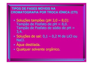 TIPOS DE FASES MÓVEIS NA
CROMATOGRAFIA POR TROCA IÔNICA (CTI)
• Soluções tampões (pH 3,0 – 8,0):
Tampão de Fosfato de pH = 8,0.
Tampão de Fosfato de sódio de pH =
3,4.3,4.
• Soluções de sal: 0,1 – 0,2 M de LiCl ou
NaCl.
• Água destilada.
• Qualquer solvente orgânico.
 