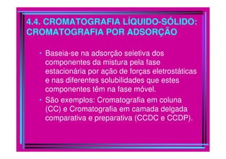 4.4. CROMATOGRAFIA LÍQUIDO-SÓLIDO:
CROMATOGRAFIA POR ADSORÇÃO
• Baseia-se na adsorção seletiva dos
componentes da mistura pela fase
estacionária por ação de forças eletrostáticas
e nas diferentes solubilidades que estese nas diferentes solubilidades que estes
componentes têm na fase móvel.
• São exemplos: Cromatografia em coluna
(CC) e Cromatografia em camada delgada
comparativa e preparativa (CCDC e CCDP).
 