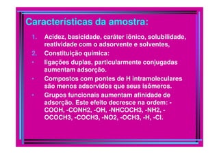 Características da amostra:
1. Acidez, basicidade, caráter iônico, solubilidade,
reatividade com o adsorvente e solventes,
2. Constituição química:
• ligações duplas, particularmente conjugadas
aumentam adsorção.
• Compostos com pontes de H intramoleculares• Compostos com pontes de H intramoleculares
são menos adsorvidos que seus isômeros.
• Grupos funcionais aumentam afinidade de
adsorção. Este efeito decresce na ordem: -
COOH, -CONH2, -OH, -NHCOCH3, -NH2, -
OCOCH3, -COCH3, -NO2, -OCH3, -H, -Cl.
 