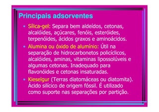 Principais adsorventes
• Sílica-gel: Separa bem aldeídos, cetonas,
alcalóides, açúcares, fenóis, esteróides,
terpenóides, ácidos graxos e aminoácidos.
• Alumina ou óxido de alumínio: Útil na
separação de hidrocarbonetos policíclicos,
alcalóides, aminas, vitaminas lipossolúveis ealcalóides, aminas, vitaminas lipossolúveis e
algumas cetonas. Inadequado para
flavonóides e cetonas insaturadas.
• Kieselgur (Terras diatomáceas ou diatomita).
Ácido silícico de origem fóssil. É utilizado
como suporte nas separações por partição.
 