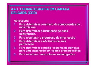 4.4.1. CROMATOGRAFIA EM CAMADA
DELGADA (CCD)
Aplicações:
1. Para determinar o número de componentes de
uma mistura.
2. Para determinar a identidade de duas
substâncias.substâncias.
3. Para monitorar o progresso de uma reação
4. Para determinar a eficiência de uma
purificação.
5. Para determinar o melhor sistema de solvente
para uma separação em coluna cromatográfica.
6. Para monitorar uma coluna cromatográfica.
 