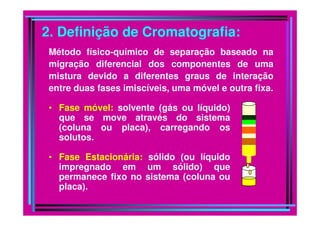 2. Definição de Cromatografia:
• Fase móvel: solvente (gás ou líquido)
que se move através do sistema
Método físico-químico de separação baseado na
migração diferencial dos componentes de uma
mistura devido a diferentes graus de interação
entre duas fases imiscíveis, uma móvel e outra fixa.
que se move através do sistema
(coluna ou placa), carregando os
solutos.
• Fase Estacionária: sólido (ou líquido
impregnado em um sólido) que
permanece fixo no sistema (coluna ou
placa).
 