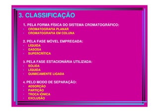 3. CLASSIFICAÇÃO
1. PELA FORMA FÍSICA DO SISTEMA CROMATOGRÁFICO:
• CROMATOGRAFIA PLANAR
• CROMATOGRAFIA EM COLUNA
2. PELA FASE MÓVEL EMPREGADA:
• LÍQUIDA
• GASOSA
• SUPERCRÍTICA
3. PELA FASE ESTACIONÁRIA UTILIZADA:
• SÓLIDA
• LÍQUIDA
• QUIMICAMENTE LIGADA
4. PELO MODO DE SEPARAÇÃO:
• ADSORÇÃO
• PARTIÇÃO
• TROCA IÔNICA
• EXCLUSÃO
 