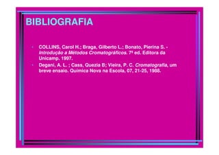 BIBLIOGRAFIA
• COLLINS, Carol H.; Braga, Gilberto L.; Bonato, Pierina S. -
Introdução a Métodos Cromatográficos. 7ª ed. Editora da
Unicamp. 1997.
• Degani, A. L. ; Cass, Quezia B; Vieira, P. C. Cromatografia, um
breve ensaio. Química Nova na Escola, 07, 21-25, 1988.
 