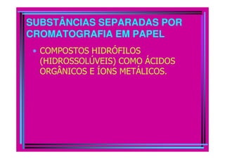 SUBSTÂNCIAS SEPARADAS POR
CROMATOGRAFIA EM PAPEL
 • COMPOSTOS HIDRÓFILOS
   (HIDROSSOLÚVEIS) COMO ÁCIDOS
   ORGÂNICOS E ÍONS METÁLICOS.
 