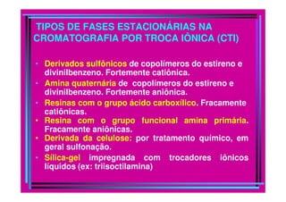 TIPOS DE FASES ESTACIONÁRIAS NA
CROMATOGRAFIA POR TROCA IÔNICA (CTI)

• Derivados sulfônicos de copolímeros do estireno e
  divinilbenzeno. Fortemente catiônica.
• Amina quaternária de copolímeros do estireno e
  divinilbenzeno. Fortemente aniônica.
• Resinas com o grupo ácido carboxílico. Fracamente
  catiônicas.
• Resina com o grupo funcional amina primária.
  Fracamente aniônicas.
• Derivada da celulose: por tratamento químico, em
  geral sulfonação.
• Sílica-gel impregnada com trocadores iônicos
  líquidos (ex: triisoctilamina)
 