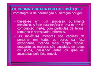 4.3. CROMATOGRAFIA POR EXCLUSÃO (CE):
Cromatografia de permeação ou filtração por gel

 • Baseia-se em um processo puramente
   mecânico. A fase estacionária é uma matriz de
   composição inerte, com partículas de forma,
   tamanho e porosidade uniformes.
 • As moléculas menores são capazes de
   penetrar em todos os poros da fase
   estacionária, ficando mais tempo retidas,
   enquanto as maiores são excluídas de todos
   os poros, passando entre os grânulos,
   arrastadas pela fase móvel.
 