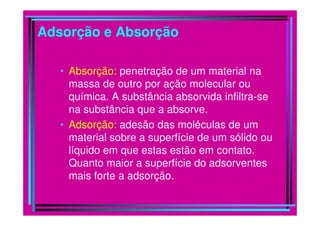 Adsorção e Absorção

   • Absorção: penetração de um material na
     massa de outro por ação molecular ou
     química. A substância absorvida infiltra-se
     na substância que a absorve.
   • Adsorção: adesão das moléculas de um
     material sobre a superfície de um sólido ou
     líquido em que estas estão em contato.
     Quanto maior a superfície do adsorventes
     mais forte a adsorção.
 