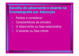 Escolha do adsorvente e eluente na
Cromatografia por Adsorção
 •    Pontos a considerar:
 1.   Características da amostra
 2.   O Adsorvente ou fase estacionária
 3.   O eluente ou fase móvel
 