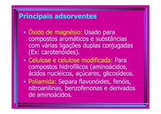Principais adsorventes

 • Óxido de magnésio: Usado para
   compostos aromáticos e substâncias
   com várias ligações duplas conjugadas
   (Ex: carotenóides).
 • Celulose e celulose modificada: Para
   compostos hidrofílicos (aminoácidos,
   ácidos nucléicos, açúcares, glicosídeos.
 • Poliamida: Separa flavonóides, fenóis,
   nitroanilinas, benzofenonas e derivados
   de aminoácidos.
 