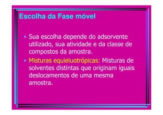Escolha da Fase móvel

 • Sua escolha depende do adsorvente
   utilizado, sua atividade e da classe de
   compostos da amostra.
 • Misturas equieluotrópicas: Misturas de
   solventes distintas que originam iguais
   deslocamentos de uma mesma
   amostra.
 