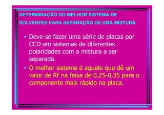 DETERMINAÇÃO DO MELHOR SISTEMA DE
SOLVENTES PARA SEPARAÇÃO DE UMA MISTURA.


 • Deve-se fazer uma série de placas por
   CCD em sistemas de diferentes
   polaridades com a mistura a ser
   separada.
 • O melhor sistema é aquele que dê um
   valor de Rf na faixa de 0,25-0,35 para o
   componente mais rápido na placa.
 