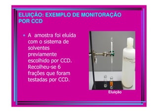 ELUIÇÃO: EXEMPLO DE MONITORAÇÃO
POR CCD

 • A amostra foi eluída
   com o sistema de
   solventes
   previamente
   escolhido por CCD.
   Recolheu-se 6
   frações que foram
   testadas por CCD.

                           Eluição
 
