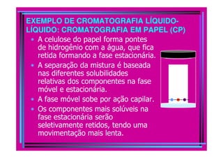 EXEMPLO DE CROMATOGRAFIA LÍQUIDO-
LÍQUIDO: CROMATOGRAFIA EM PAPEL (CP)
 • A celulose do papel forma pontes
   de hidrogênio com a água, que fica
   retida formando a fase estacionária.
 • A separação da mistura é baseada
   nas diferentes solubilidades
   relativas dos componentes na fase
   móvel e estacionária.
 • A fase móvel sobe por ação capilar.
 • Os componentes mais solúveis na
   fase estacionária serão
   seletivamente retidos, tendo uma
   movimentação mais lenta.
 