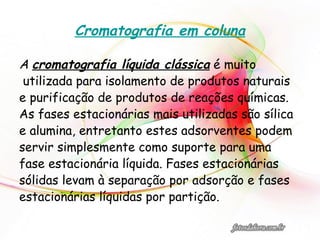 Cromatografia em coluna
A cromatografia líquida clássica é muito
utilizada para isolamento de produtos naturais
e purificação de produtos de reações químicas.
As fases estacionárias mais utilizadas são sílica
e alumina, entretanto estes adsorventes podem
servir simplesmente como suporte para uma
fase estacionária líquida. Fases estacionárias
sólidas levam à separação por adsorção e fases
estacionárias líquidas por partição.
 