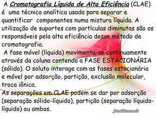 A Cromatografia Líquida de Alta Eficiência (CLAE)
é uma técnica analítica usada para separar e
quantificar componentes numa mistura líquida. A
utilização de suportes com partículas diminutas são os
responsáveis pela alta eficiência desse método de
cromatografia.
A fase móvel (líquida) movimenta-se continuamente
através da coluna contendo a FASE ESTACIONÁRIA
(sólido). O soluto interage com as fases estacionária
e móvel por adsorção, partição, exclusão molecular,
troca iônica.
As separações em CLAE podem se dar por adsorção
(separação sólido-líquido), partição (separação líquido-
líquido) ou ambos.
 