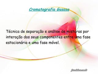 Cromatografia Gasosa
Técnica de separação e análise de misturas por
interação dos seus componentes entre uma fase
estacionária e uma fase móvel.
 