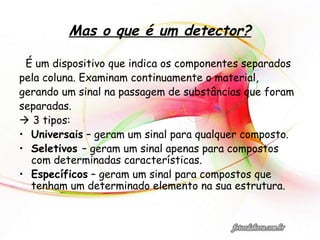 Mas o que é um detector?
É um dispositivo que indica os componentes separados
pela coluna. Examinam continuamente o material,
gerando um sinal na passagem de substâncias que foram
separadas.
 3 tipos:
• Universais – geram um sinal para qualquer composto.
• Seletivos – geram um sinal apenas para compostos
com determinadas características.
• Específicos – geram um sinal para compostos que
tenham um determinado elemento na sua estrutura.
 