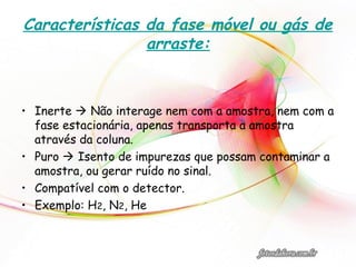 Características da fase móvel ou gás de
arraste:
• Inerte  Não interage nem com a amostra, nem com a
fase estacionária, apenas transporta a amostra
através da coluna.
• Puro  Isento de impurezas que possam contaminar a
amostra, ou gerar ruído no sinal.
• Compatível com o detector.
• Exemplo: H2, N2, He
 
