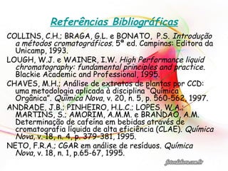Referências Bibliográficas
COLLINS, C.H.; BRAGA, G.L. e BONATO, P.S. Introdução
a métodos cromatográficos. 5ª ed. Campinas: Editora da
Unicamp, 1993.
LOUGH, W.J. e WAINER, I.W. High Performance liquid
chromatography: fundamental principles and practice.
Blackie Academic and Professional, 1995.
CHAVES, M.H.; Análise de extratos de plantas por CCD:
uma metodologia aplicada à disciplina “Química
Orgânica”. Química Nova, v. 20, n. 5, p. 560-562, 1997.
ANDRADE, J.B.; PINHEIRO, H.L.C.; LOPES, W.A.;
MARTINS, S.; AMORIM, A.M.M. e BRANDÃO, A.M.
Determinação de cafeína em bebidas através de
cromatografia líquida de alta eficiência (CLAE). Química
Nova, v. 18, n. 4, p. 379-381, 1995.
NETO, F.R.A.; CGAR em análise de resíduos. Química
Nova, v. 18, n. 1, p.65-67, 1995.
 