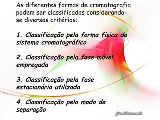 As diferentes formas de cromatografia
podem ser classificadas considerando-
se diversos critérios:
1. Classificação pela forma física do
sistema cromatográfico
2. Classificação pela fase móvel
empregada
3. Classificação pela fase
estacionária utilizada
4. Classificação pelo modo de
separação
 