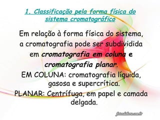1. Classificação pela forma física do
sistema cromatográfico
Em relação à forma física do sistema,
a cromatografia pode ser subdividida
em cromatografia em coluna e
cromatografia planar.
EM COLUNA: cromatografia líquida,
gasosa e supercrítica.
PLANAR: Centrífuga, em papel e camada
delgada.
 