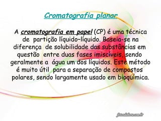 Cromatografia planar
A cromatografia em papel (CP) é uma técnica
de partição líquido–líquido. Baseia-se na
diferença de solubilidade das substâncias em
questão entre duas fases imiscíveis, sendo
geralmente a água um dos líquidos. Este método
é muito útil para a separação de compostos
polares, sendo largamente usado em bioquímica.
 