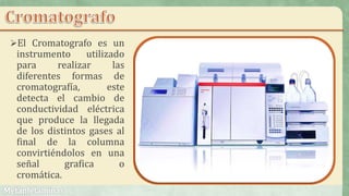 El Cromatografo es un
instrumento utilizado
para realizar las
diferentes formas de
cromatografía, este
detecta el cambio de
conductividad eléctrica
que produce la llegada
de los distintos gases al
final de la columna
convirtiéndolos en una
señal grafica o
cromática.
 