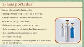 Cumple básicamente 2 propósitos
Transportar los componentes de la muestra.
Crear una matriz adecuada para el detector.
Debe reunir las sig. condiciones:
Debe ser inerte para evitar interacciones.
Debe ser capaz de minimizar la difusión gaseosa.
Debe ser fácilmente disponible y puro.
Debe ser económico.
Debe ser adecuado al detector que se esta por utilizar
en un cromatrografo.
 