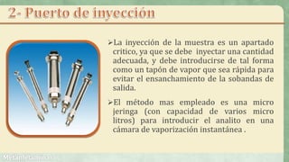 La inyección de la muestra es un apartado
critico, ya que se debe inyectar una cantidad
adecuada, y debe introducirse de tal forma
como un tapón de vapor que sea rápida para
evitar el ensanchamiento de la sobandas de
salida.
El método mas empleado es una micro
jeringa (con capacidad de varios micro
litros) para introducir el analito en una
cámara de vaporización instantánea .
 